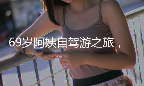 69歲阿姨自駕游之旅，從退休金的決心到自我追求的嶄新生活（附獨(dú)家故事與圖片）