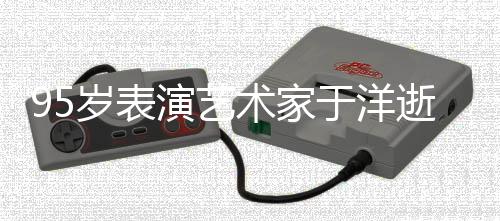 95歲表演藝術(shù)家于洋逝世，傳奇人生舞上終極謝幕