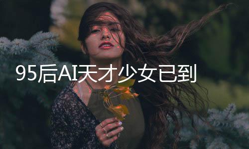 95后AI天才少女已到新崗位上班，引領(lǐng)科技創(chuàng)新浪潮