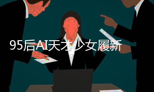 95后AI天才少女履新崗位，科技領(lǐng)域矚目新星閃耀