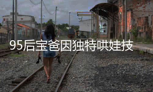 95后寶爸因獨特哄娃技巧走紅，成為新一代育兒榜樣