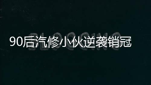 90后汽修小伙逆襲銷冠，年入百萬，成就輝煌人生傳奇