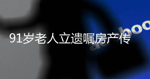 91歲老人立遺囑房產(chǎn)傳承獨(dú)特選擇，房產(chǎn)贈(zèng)與女兒，舍棄兒子