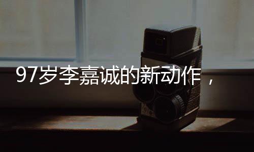 97歲李嘉誠的新動作，商業(yè)巨頭續(xù)寫傳奇