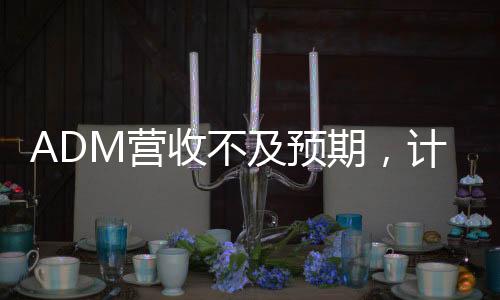 ADM營收不及預(yù)期，計劃裁員至多750人