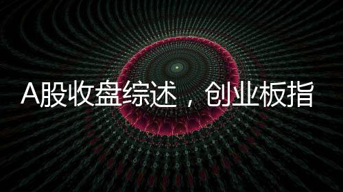 A股收盤綜述，創(chuàng)業(yè)板指震蕩下行，跌幅達(dá)3.82%