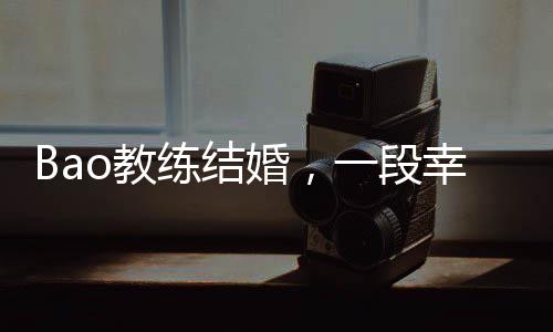 Bao教練結(jié)婚，一段幸福的聯(lián)姻