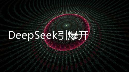 DeepSeek引爆開(kāi)源熱潮，強(qiáng)大性能與親民價(jià)格成就廣泛好評(píng)