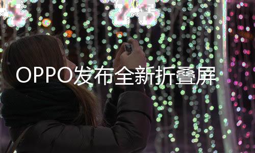 OPPO發(fā)布全新折疊屏手機，創(chuàng)新科技與用戶體驗的結(jié)合，起售價8999元