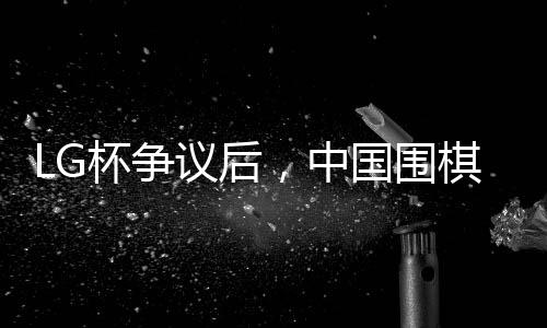 LG杯爭議后，中國圍棋協(xié)會擬拒絕外援——引發(fā)行業(yè)內(nèi)外熱議