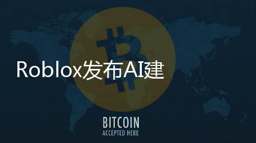 Roblox發(fā)布AI建模工具 幾句提示詞就能生成3D物體