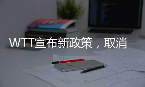 WTT宣布新政策，取消所有強制參賽要求，開啟靈活賽事新時代