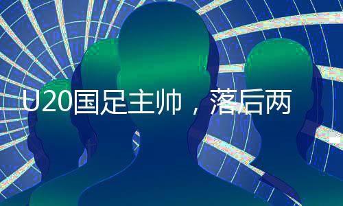 U20國足主帥，落后兩球喚醒球隊(duì)，重拾勝利希望