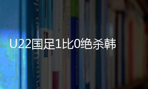 U22國足1比0絕殺韓國，中國足球的勝利之光