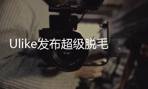 Ulike發(fā)布超級脫毛技術(shù) 或?qū)?shí)現(xiàn)永久脫毛