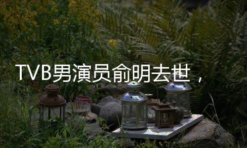 TVB男演員俞明去世，享年七十歲