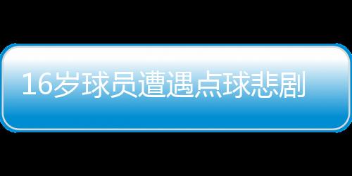 16歲球員遭遇點(diǎn)球悲劇，英勇離世