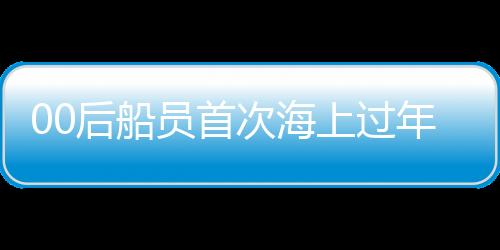 00后船員首次海上過年，新一代青春航行的挑戰(zhàn)與體驗(yàn)