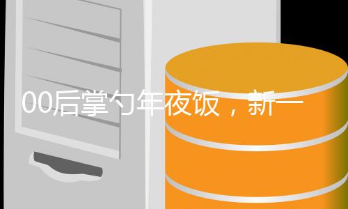00后掌勺年夜飯，新一代廚藝傳承與創(chuàng)新