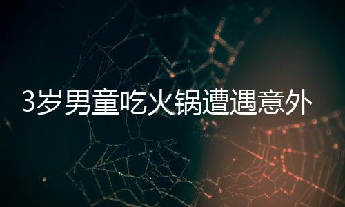 3歲男童吃火鍋遭遇意外燙傷，全身潰爛引發(fā)關(guān)注
