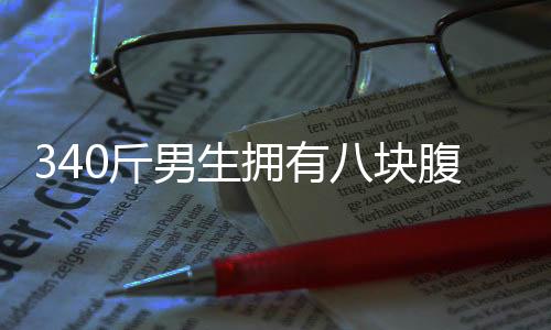 340斤男生擁有八塊腹肌，健身之路一二三四揭曉