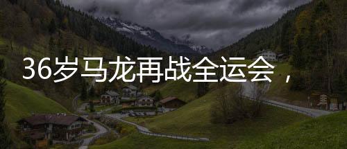 36歲馬龍?jiān)賾?zhàn)全運(yùn)會(huì)，老將的不懈拼搏與精神傳承